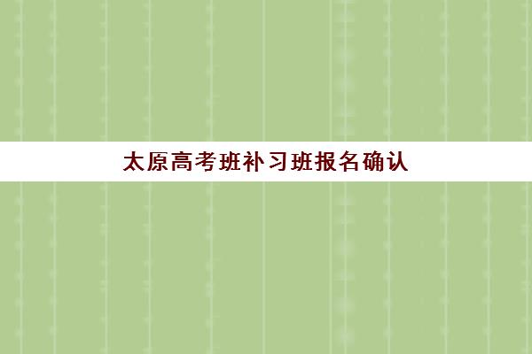 太原高考班补习班报名确认时间表在哪看？2025年最新查询渠道、时间节点与操作指南全解析