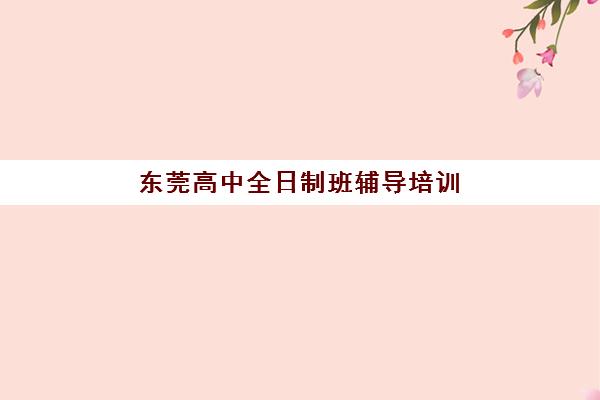 东莞高中全日制班辅导培训机构哪家强些?2025年最新排名、课程特色与择校全指南 东莞高中全日制班辅导培训机构哪家强些?2025年最新排名、课程特色与择校全指南