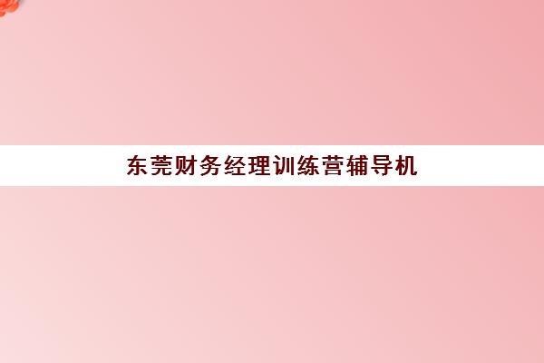 东莞财务经理训练营辅导机构有哪些学校？2025年最新实力排名与择校全攻略