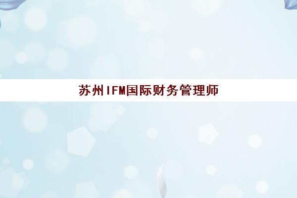 苏州IFM国际财务管理师集训营如何选择？2025年收费标准、政策补贴与口碑机构全解析