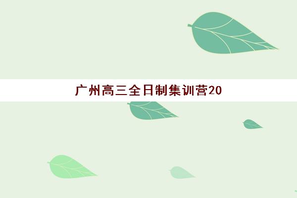 广州高三全日制集训营2025辅导班哪个更靠谱？2025年广州十大高三全日制培训机构深度评测与选择技巧大全