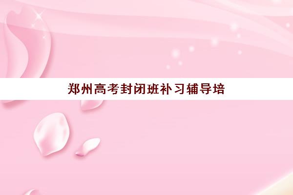 郑州高考封闭班补习辅导培训机构哪家好一点？2025年最新收费标准与十大机构实力对比