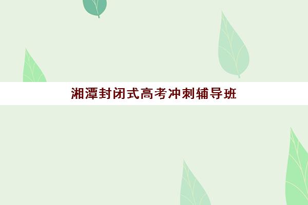 湘潭封闭式高考冲刺辅导班五大公办机构运营分析如何开展？2025年权威评估、运营模式解析与择校指南