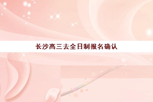 长沙高三去全日制报名确认时间是几号，2026年报名流程与材料准备全指南
