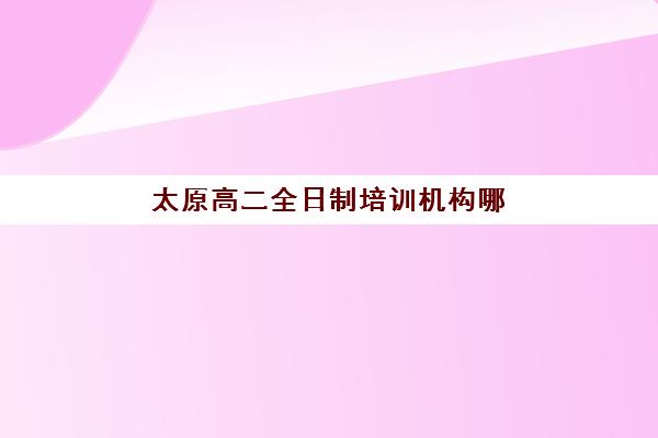 太原高二全日制培训机构哪个好一点？2025年择校指南与权威推荐榜单