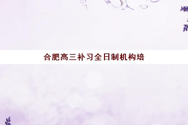 合肥高三补习全日制机构培训机构有哪些地方？2025年最新权威排名前十与科学择校全攻略
