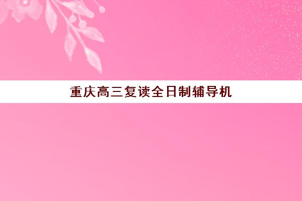 重庆高三复读全日制辅导机构排名榜单如何查询？2025年最新权威TOP10榜单、择校指南与避坑全攻略