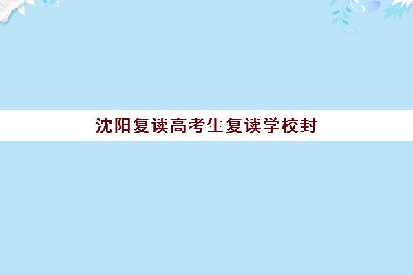 沈阳复读高考生复读学校封闭式集训营怎么样啊？2025年最新权威排名前十深度解析与科学择校全攻略指南