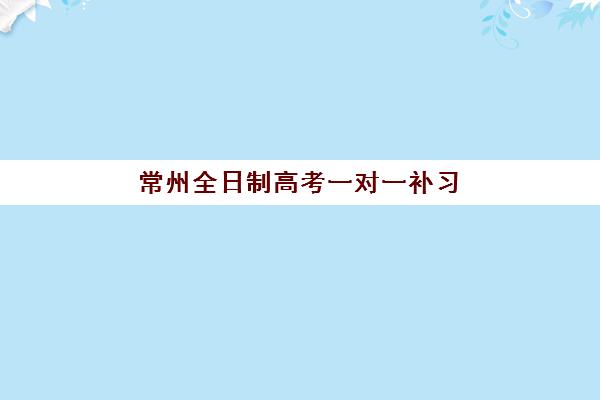 常州全日制高考一对一补习培训机构哪个比较好一点？2025年最新排名解析与个性化择校指南