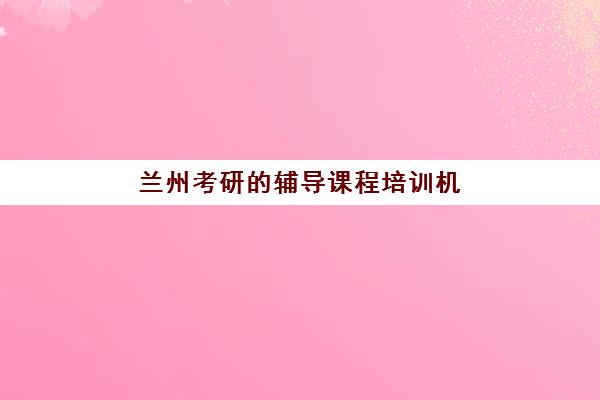兰州考研的辅导课程培训机构哪家口碑比较好？2025年最新口碑排名、择校标准与真实评价全解析