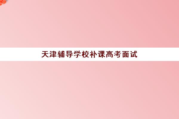 天津辅导学校补课高考面试培训机构哪家好？2025年最新权威排名榜单与科学择校避坑全指南