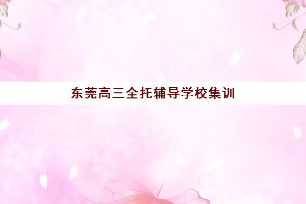 东莞高三全托辅导学校集训营哪家口碑好？2025年最新权威排名与择校全指南