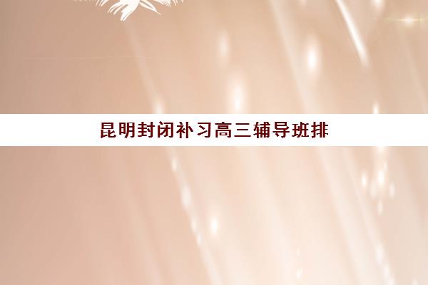 昆明封闭补习高三辅导班排名一览表如何参考？2025年最新榜单、择校标准与成功案例解析