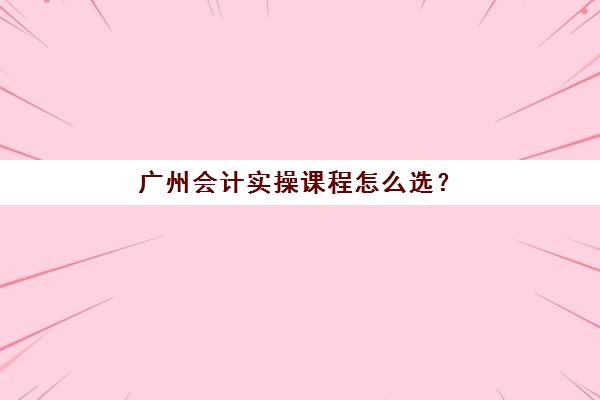 广州会计实操课程怎么选？2025年综合全能班培训时间与考试安排全攻略