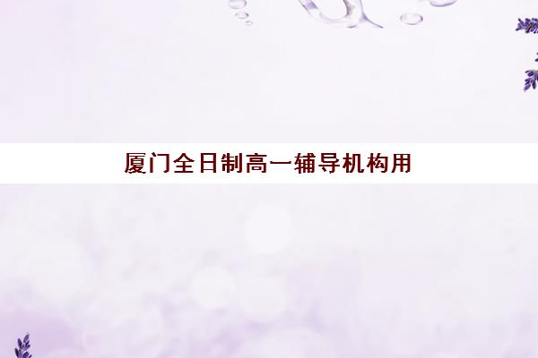 厦门全日制高一辅导机构用户满意度如何？2025年标杆机构排名、择校指南与避坑全攻略
