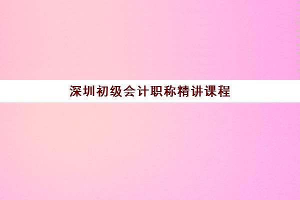 深圳初级会计职称精讲课程时间如何查询？2025年官方公布日程与培训机构课程安排全攻略