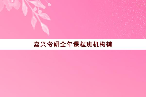 嘉兴考研全年课程班机构辅导班有哪些学校，2025年最新选择指南与避坑攻略