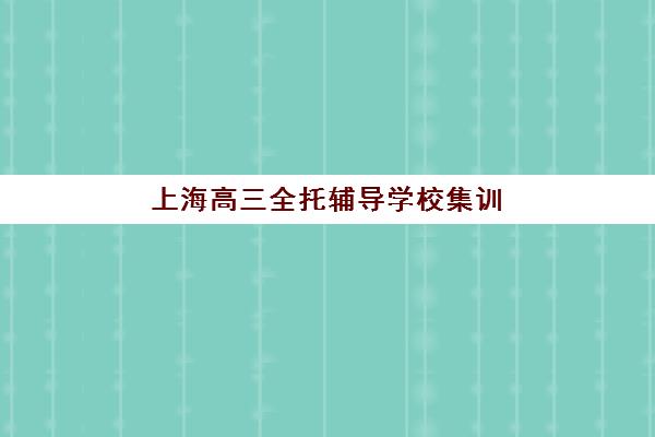 上海高三全托辅导学校集训营排名前十名有哪些？2025年最新榜单详解与择校全攻略