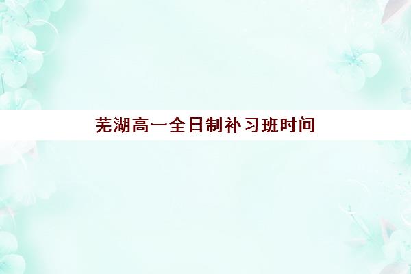 芜湖高一全日制补习班时间2025具体时间如何查询？最新开学安排、课程表与科学择校全攻略指南