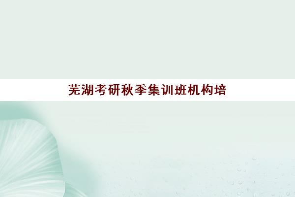 芜湖考研秋季集训班机构培训机构哪个更好一点？2025年最新Top5排名、各校特色与择校全攻略