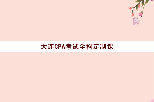 大连CPA考试全科定制课程辅导班学费一般多少钱？2025年最新费用明细、性价比分析与择校指南全解析