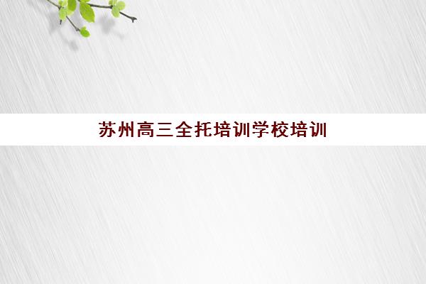 苏州高三全托培训学校培训机构哪家强一点？2025年苏州十大全托机构排名与择校全攻略