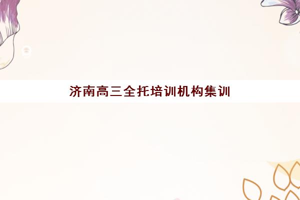 济南高三全托培训机构集训营如何选择？2025年最新排名榜单、各机构特色剖析与科学择校指南