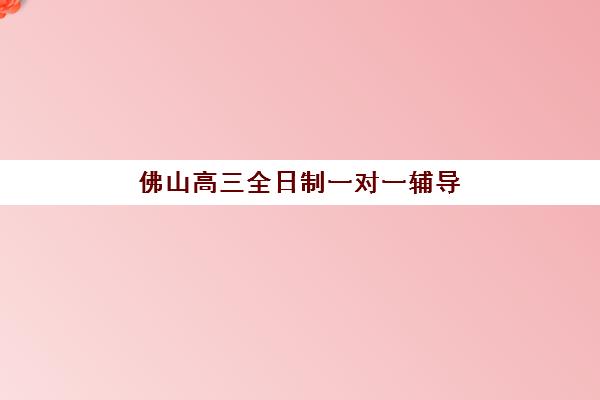 佛山高三全日制一对一辅导集训营排名前十的学校怎么选？2025年最新学费对比、师资评测与择校指南
