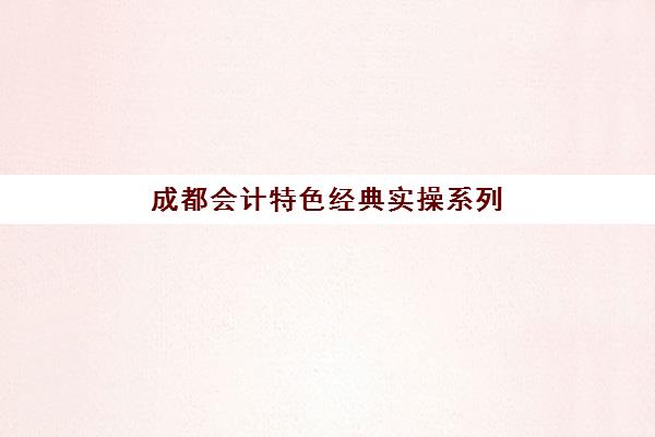 成都会计特色经典实操系列课程辅导培训机构哪家好？2025年成都五大会计实操机构选择全攻略与课程深度解析