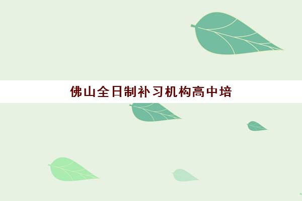 佛山全日制补习机构高中培训班哪个比较好？2025年最新权威排名前十与科学择校全攻略
