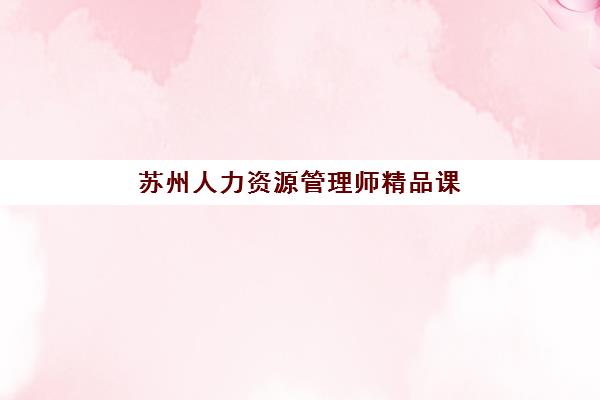 苏州人力资源管理师精品课程辅导班有哪些学校招生？2025年最新招生院校名单、课程对比与择校指南全解析