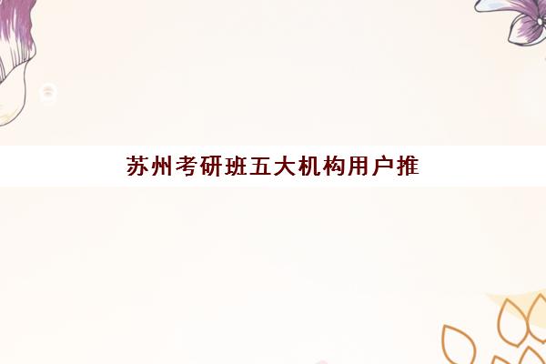 苏州考研班五大机构用户推荐榜如何参考？2025年最新排名、择校指南与成功策略