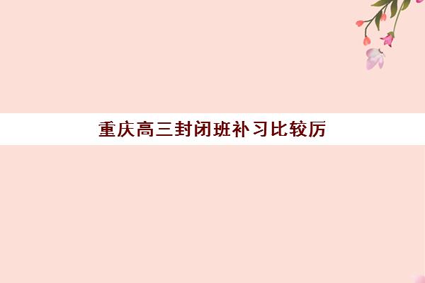 重庆高三封闭班补习比较厉害的培训机构数学如何选择？2025年顶尖封闭集训营排名、师资对比与择校全攻略