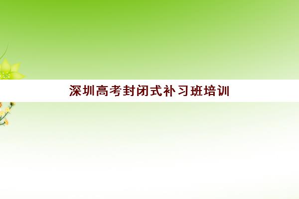 深圳高考封闭式补习班培训机构哪个好费用多少？2023年最新排名费用解析、择校技巧与性价比指南全攻略
