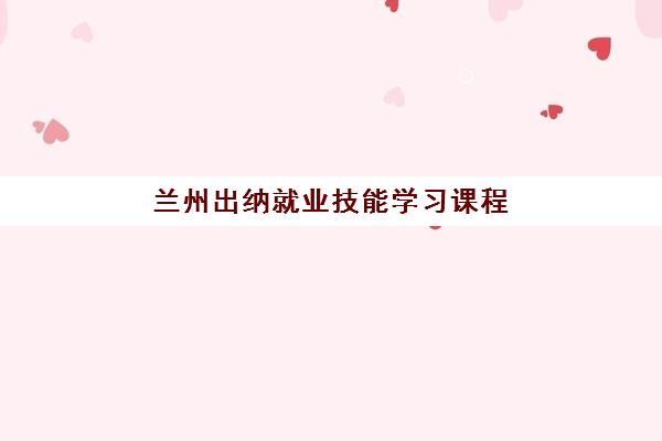 兰州出纳就业技能学习课程封闭式集训营有哪些选择？2025年课程安排、机构对比与报名指南