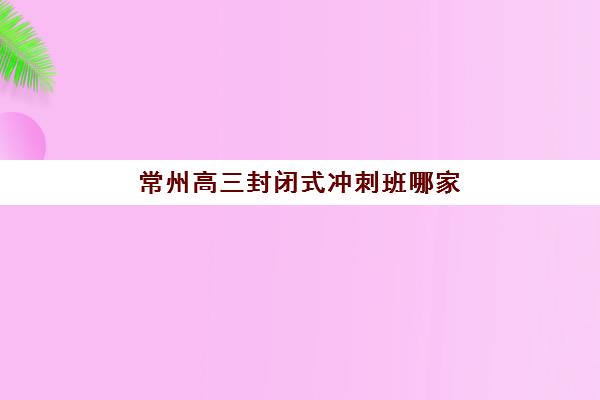 常州高三封闭式冲刺班哪家好性价比高？2026年十大全日制集训营实力对比与择校指南