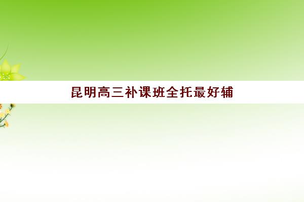 昆明高三补课班全托最好辅导学校如何选：2026届最新排名、费用详情与择校指南