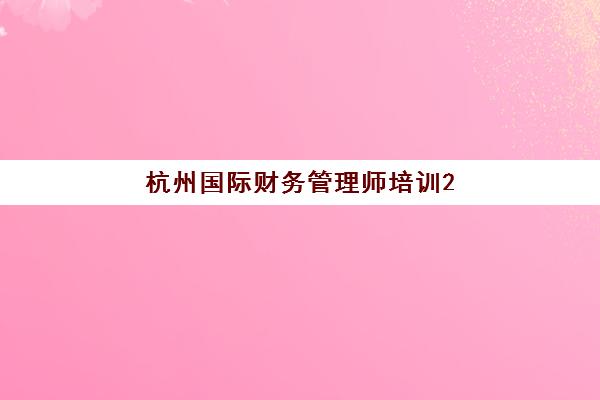 杭州国际财务管理师培训2025年报名人数统计如何查询？最新数据解读、报考趋势与备考全攻略