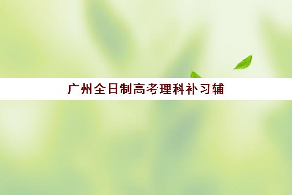广州全日制高考理科补习辅导培训机构有哪些地方？2023年权威排名、择校标准与成功案例全解析