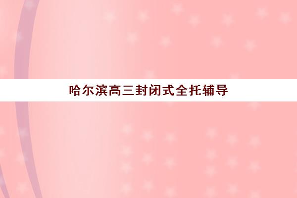 哈尔滨高三封闭式全托辅导班培训机构哪家口碑比较好？2025年权威排名解析、择校指南与常见问题全攻略