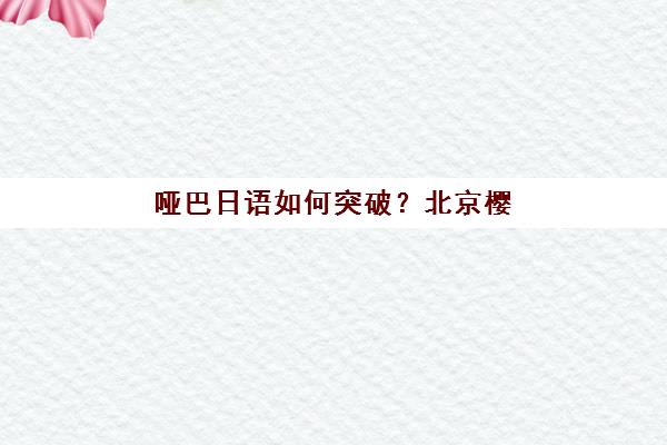 哑巴日语如何突破？北京樱花国际日语多维教学法与沉浸式课程带你实现自信流利表达
