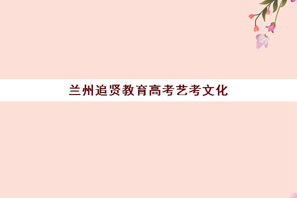 兰州追贤教育高考艺考文化课培训机构集训费用多少钱？2025年收费标准全面解析与择校性价比深度评估指南