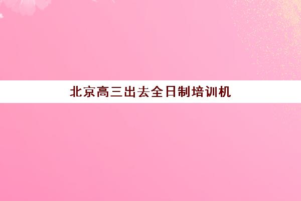 北京高三出去全日制培训机构哪家强些？2025年最新权威TOP10排名榜单深度解析与科学择校全指南
