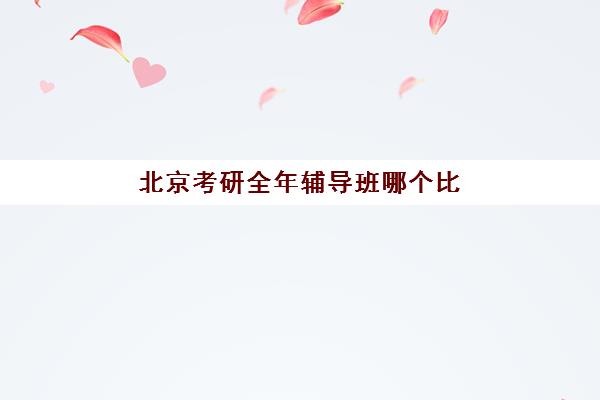 北京考研全年辅导班哪个比较好一点？2025年十大机构综合评测与选择全指南