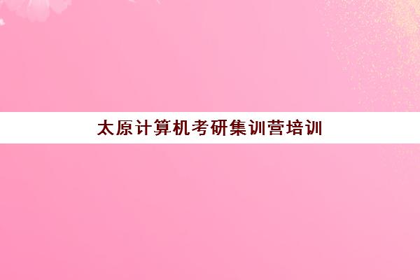 太原计算机考研集训营培训机构哪家好一点？2025年最新排名解析与科学择校全指南