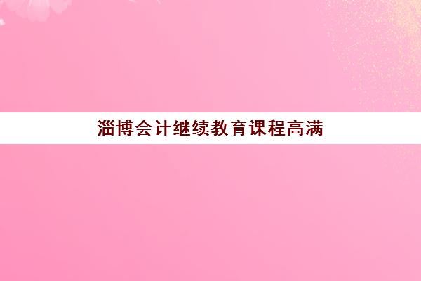 淄博会计继续教育课程高满意度机构如何选？2025年最新TOP5机构详测与费用解析