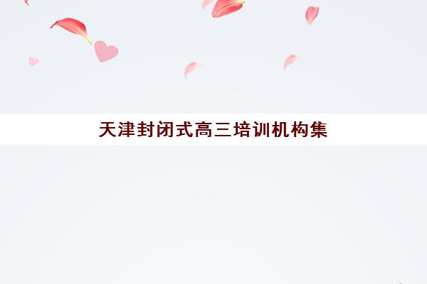 天津封闭式高三培训机构集训营排名榜单最新发布？2025年权威前十排名与择校指南