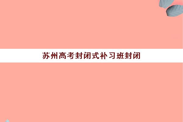 苏州高考封闭式补习班封闭式集训营有哪些机构，2025年精选机构盘点与择校指南