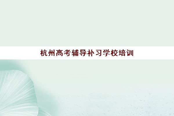 杭州高考辅导补习学校培训机构哪家口碑比较好？2025年十大机构综合评测、费用对比与择校全指南