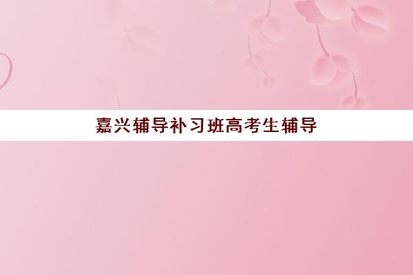 嘉兴辅导补习班高考生辅导机构哪个比较好?2025年最新收费标准与择校指南 嘉兴辅导补习班高考生辅导机构哪个比较好?2025年最新收费标准与择校指南